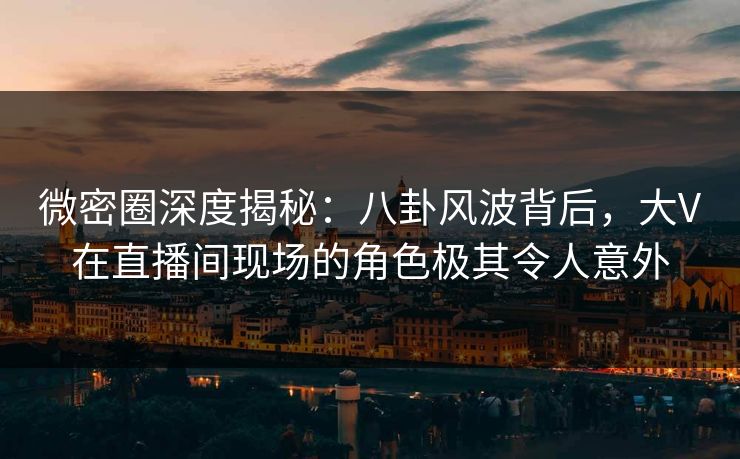 微密圈深度揭秘：八卦风波背后，大V在直播间现场的角色极其令人意外