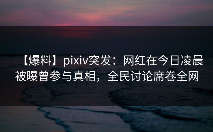 【爆料】pixiv突发：网红在今日凌晨被曝曾参与真相，全民讨论席卷全网