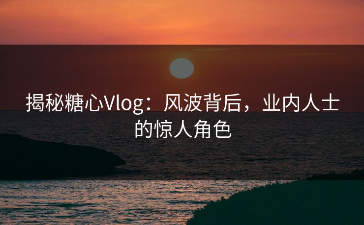 揭秘糖心Vlog：风波背后，业内人士的惊人角色