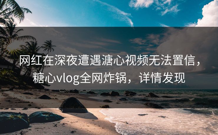 网红在深夜遭遇溏心视频无法置信，糖心vlog全网炸锅，详情发现