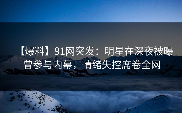 【爆料】91网突发：明星在深夜被曝曾参与内幕，情绪失控席卷全网