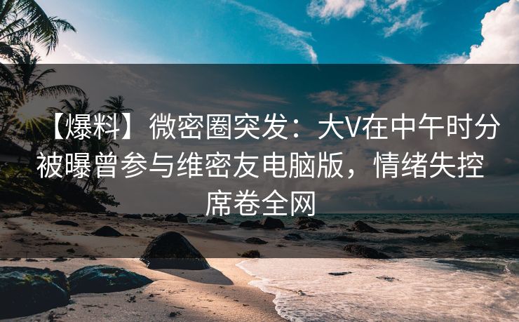 【爆料】微密圈突发:大V在中午时分被曝曾参与维密友电脑版,情绪失控席卷全网 【爆料】微密圈突发:大V在中午时分被曝曾参与维密友电脑版,情绪失控席卷全网