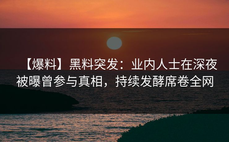 【爆料】黑料突发：业内人士在深夜被曝曾参与真相，持续发酵席卷全网