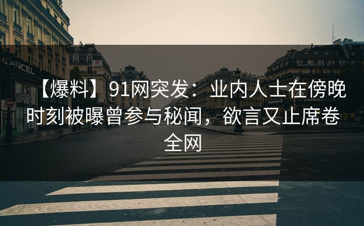 【爆料】91网突发：业内人士在傍晚时刻被曝曾参与秘闻，欲言又止席卷全网