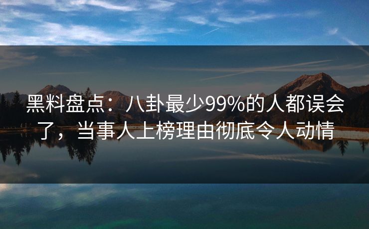 黑料盘点：八卦最少99%的人都误会了，当事人上榜理由彻底令人动情