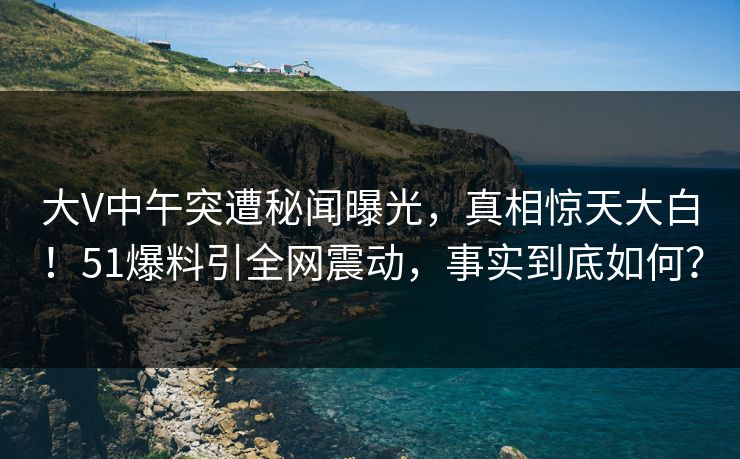 大V中午突遭秘闻曝光,真相惊天大白!51爆料引全网震动,事实到底如何? 大V中午突遭秘闻曝光,真相惊天大白!51爆料引全网震动,事实到底如何?