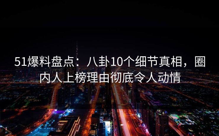 51爆料盘点：八卦10个细节真相，圈内人上榜理由彻底令人动情