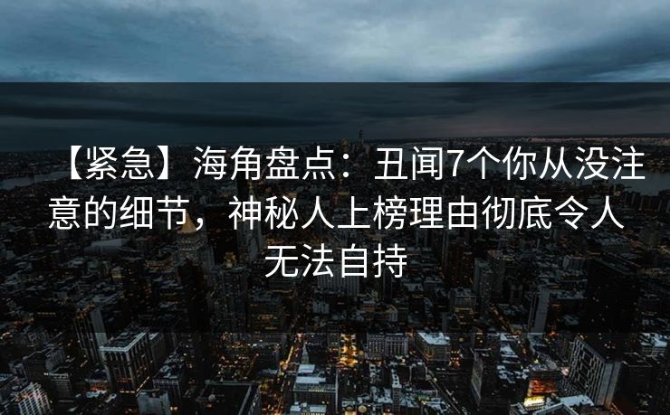 【紧急】海角盘点：丑闻7个你从没注意的细节，神秘人上榜理由彻底令人无法自持