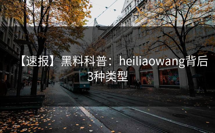 【速报】黑料科普：heiliaowang背后3种类型