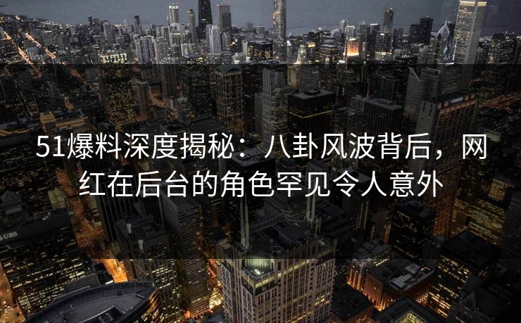 51爆料深度揭秘：八卦风波背后，网红在后台的角色罕见令人意外