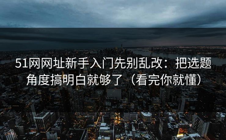 51网网址新手入门先别乱改：把选题角度搞明白就够了（看完你就懂）