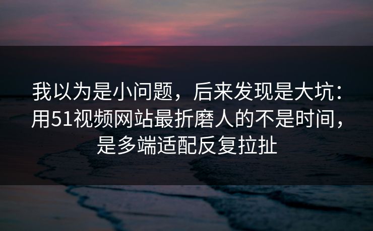 我以为是小问题，后来发现是大坑：用51视频网站最折磨人的不是时间，是多端适配反复拉扯