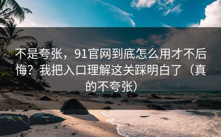 不是夸张，91官网到底怎么用才不后悔？我把入口理解这关踩明白了（真的不夸张）