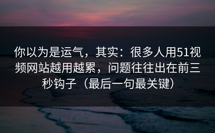 你以为是运气，其实：很多人用51视频网站越用越累，问题往往出在前三秒钩子（最后一句最关键）