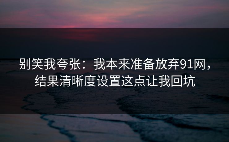 别笑我夸张：我本来准备放弃91网，结果清晰度设置这点让我回坑