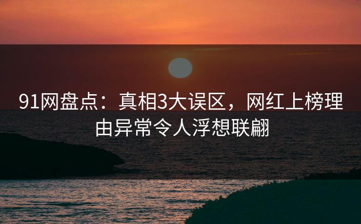 91网盘点：真相3大误区，网红上榜理由异常令人浮想联翩
