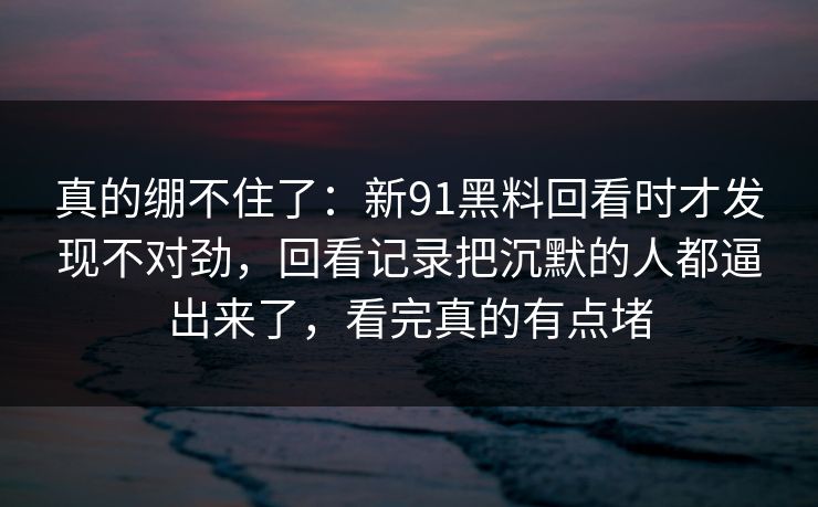 真的绷不住了:新91黑料回看时才发现不对劲,回看记录把沉默的人都逼出来了,看完真的有点堵 真的绷不住了:新91黑料回看时才发现不对劲,回看记录把沉默的人都逼出来了,看完真的有点堵