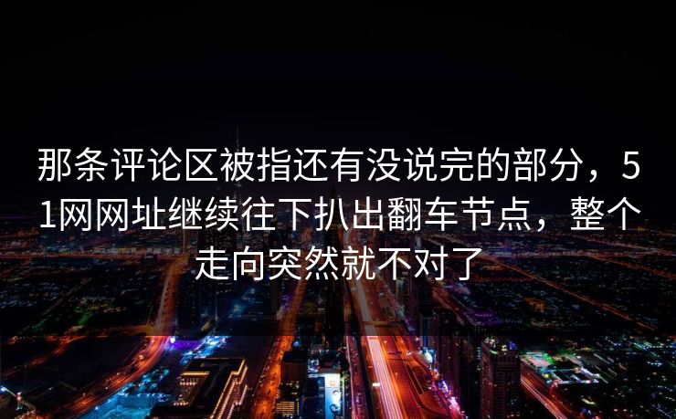 那条评论区被指还有没说完的部分,51网网址继续往下扒出翻车节点,整个走向突然就不对了 那条评论区被指还有没说完的部分,51网网址继续往下扒出翻车节点,整个走向突然就不对了